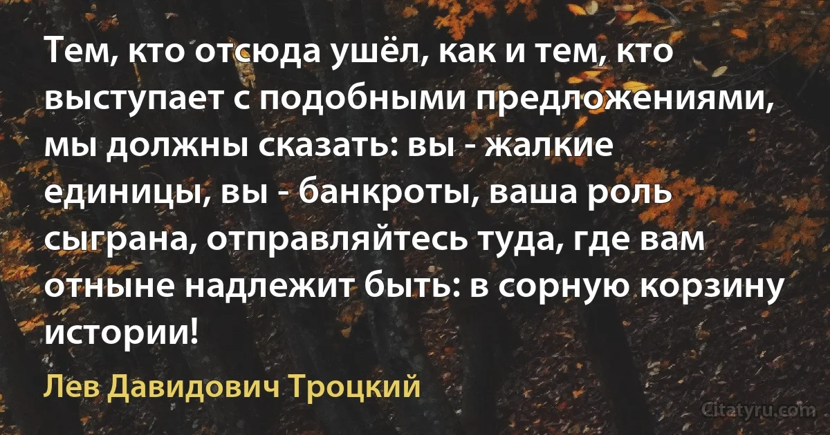 Тем, кто отсюда ушёл, как и тем, кто выступает с подобными предложениями, мы должны сказать: вы - жалкие единицы, вы - банкроты, ваша роль сыграна, отправляйтесь туда, где вам отныне надлежит быть: в сорную корзину истории! (Лев Давидович Троцкий)