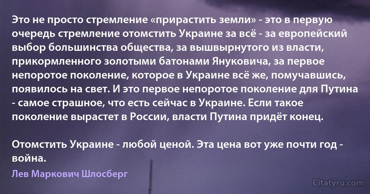 Это не просто стремление «прирастить земли» - это в первую очередь стремление отомстить Украине за всё - за европейский выбор большинства общества, за вышвырнутого из власти, прикормленного золотыми батонами Януковича, за первое непоротое поколение, которое в Украине всё же, помучавшись, появилось на свет. И это первое непоротое поколение для Путина - самое страшное, что есть сейчас в Украине. Если такое поколение вырастет в России, власти Путина придёт конец.

Отомстить Украине - любой ценой. Эта цена вот уже почти год - война. (Лев Маркович Шлосберг)