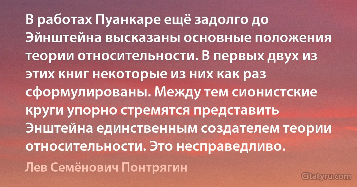 В работах Пуанкаре ещё задолго до Эйнштейна высказаны основные положения теории относительности. В первых двух из этих книг некоторые из них как раз сформулированы. Между тем сионистские круги упорно стремятся представить Энштейна единственным создателем теории относительности. Это несправедливо. (Лев Семёнович Понтрягин)