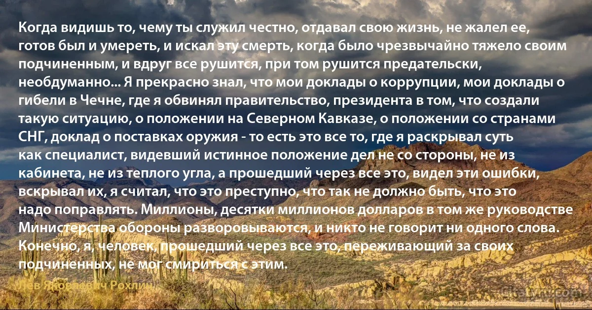 Когда видишь то, чему ты служил честно, отдавал свою жизнь, не жалел ее, готов был и умереть, и искал эту смерть, когда было чрезвычайно тяжело своим подчиненным, и вдруг все рушится, при том рушится предательски, необдуманно... Я прекрасно знал, что мои доклады о коррупции, мои доклады о гибели в Чечне, где я обвинял правительство, президента в том, что создали такую ситуацию, о положении на Северном Кавказе, о положении со странами СHГ, доклад о поставках оружия - то есть это все то, где я раскрывал суть как специалист, видевший истинное положение дел не со стороны, не из кабинета, не из теплого угла, а прошедший через все это, видел эти ошибки, вскрывал их, я считал, что это преступно, что так не должно быть, что это надо поправлять. Миллионы, десятки миллионов долларов в том же руководстве Министерства обороны разворовываются, и никто не говорит ни одного слова. Конечно, я, человек, прошедший через все это, переживающий за своих подчиненных, не мог смириться с этим. (Лев Яковлевич Рохлин)