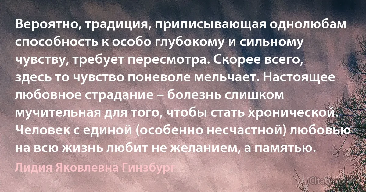 Вероятно, традиция, приписывающая однолюбам способность к особо глубокому и сильному чувству, требует пересмотра. Скорее всего, здесь то чувство поневоле мельчает. Настоящее любовное страдание – болезнь слишком мучительная для того, чтобы стать хронической. Человек с единой (особенно несчастной) любовью на всю жизнь любит не желанием, а памятью. (Лидия Яковлевна Гинзбург)