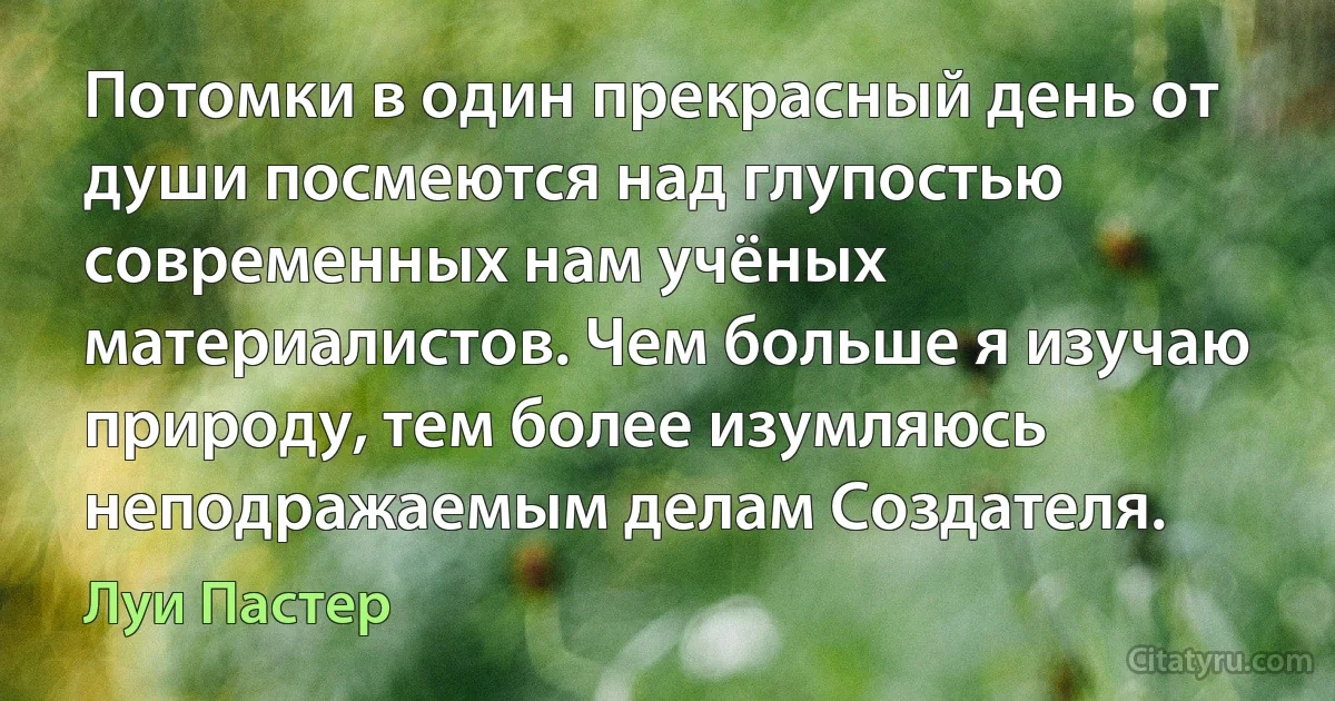 Потомки в один прекрасный день от души посмеются над глупостью современных нам учёных материалистов. Чем больше я изучаю природу, тем более изумляюсь неподражаемым делам Создателя. (Луи Пастер)