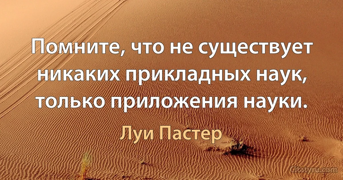 Помните, что не существует никаких прикладных наук, только приложения науки. (Луи Пастер)