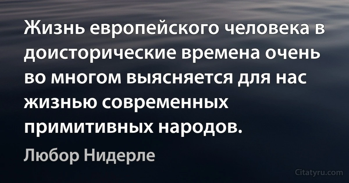 Жизнь европейского человека в доисторические времена очень во многом выясняется для нас жизнью современных примитивных народов. (Любор Нидерле)