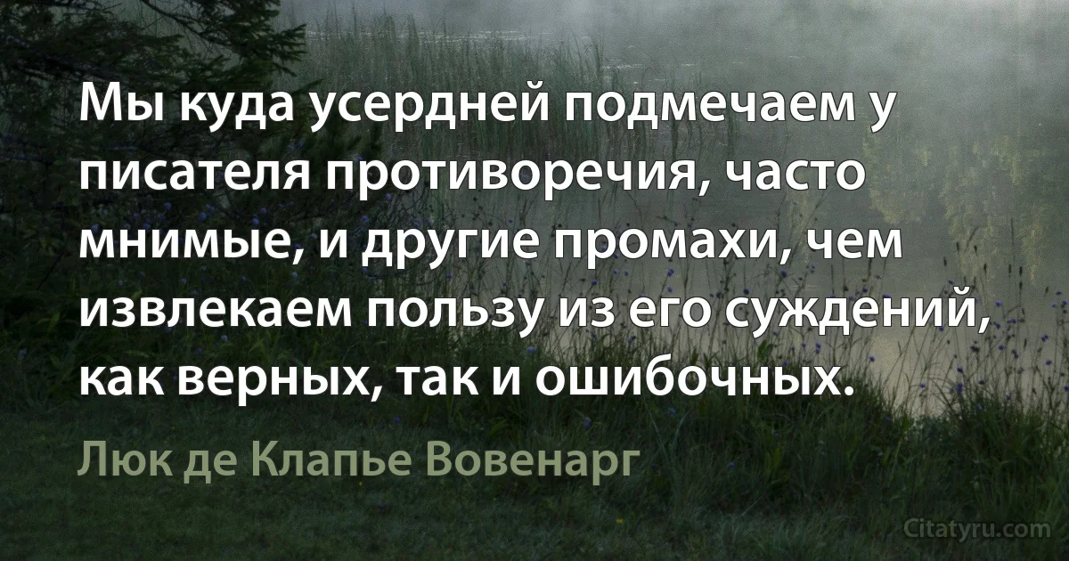 Мы куда усердней подмечаем у писателя противоречия, часто мнимые, и другие промахи, чем извлекаем пользу из его суждений, как верных, так и ошибочных. (Люк де Клапье Вовенарг)