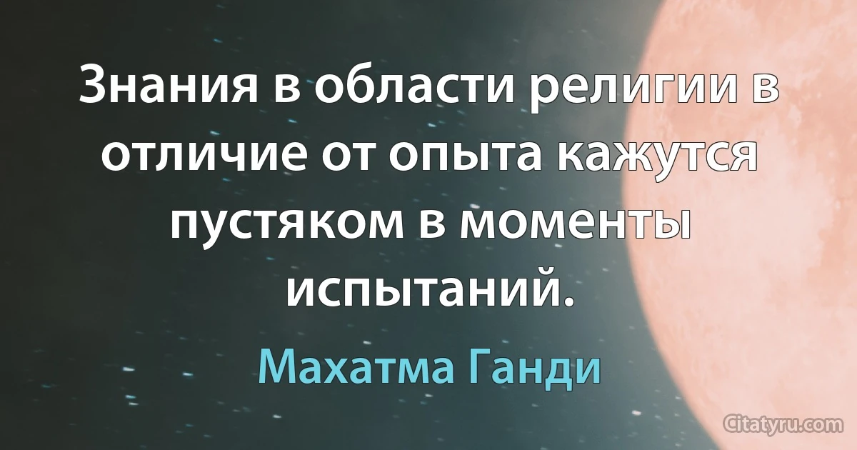 Знания в области религии в отличие от опыта кажутся пустяком в моменты испытаний. (Махатма Ганди)