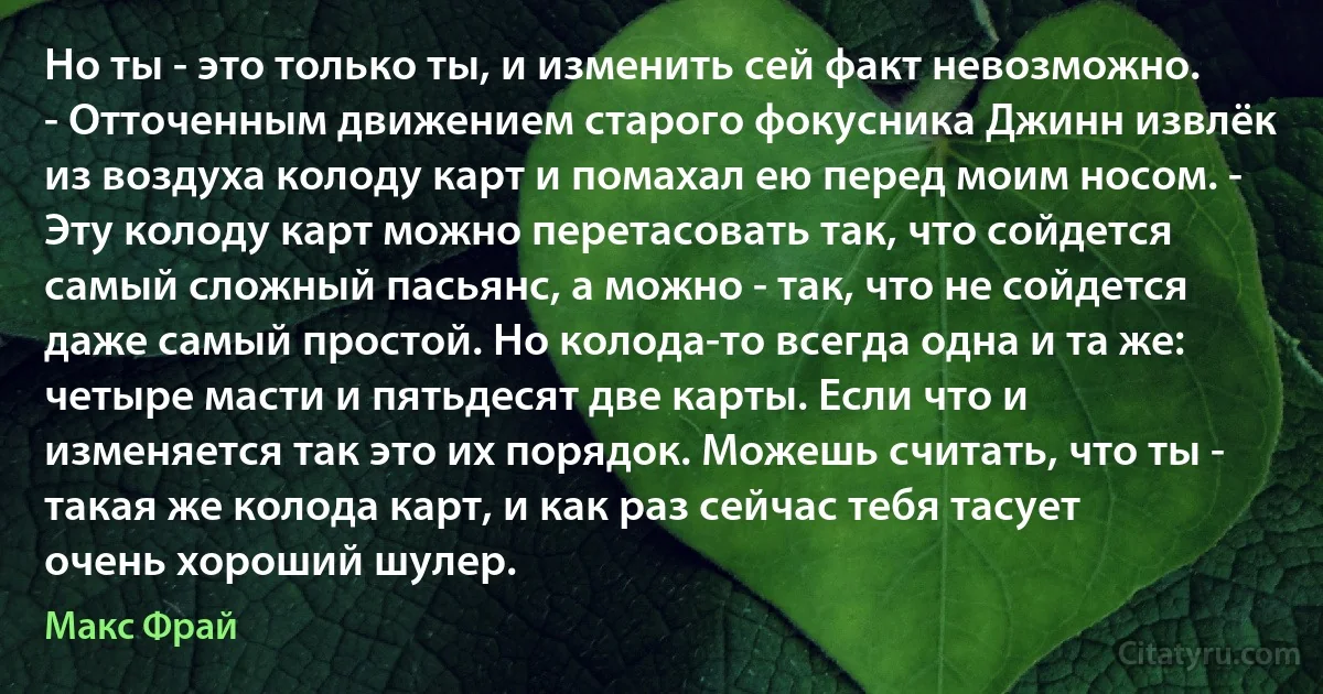 Но ты - это только ты, и изменить сей факт невозможно. - Отточенным движением старого фокусника Джинн извлёк из воздуха колоду карт и помахал ею перед моим носом. - Эту колоду карт можно перетасовать так, что сойдется самый сложный пасьянс, а можно - так, что не сойдется даже самый простой. Но колода-то всегда одна и та же: четыре масти и пятьдесят две карты. Если что и изменяется так это их порядок. Можешь считать, что ты - такая же колода карт, и как раз сейчас тебя тасует очень хороший шулер. (Макс Фрай)