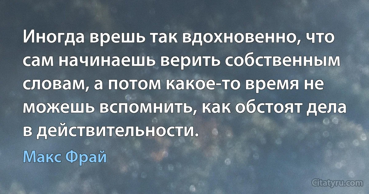 Иногда врешь так вдохновенно, что сам начинаешь верить собственным словам, а потом какое-то время не можешь вспомнить, как обстоят дела в действительности. (Макс Фрай)