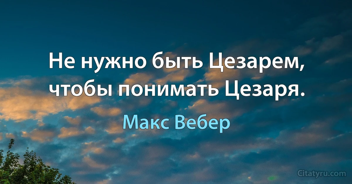 Не нужно быть Цезарем, чтобы понимать Цезаря. (Макс Вебер)