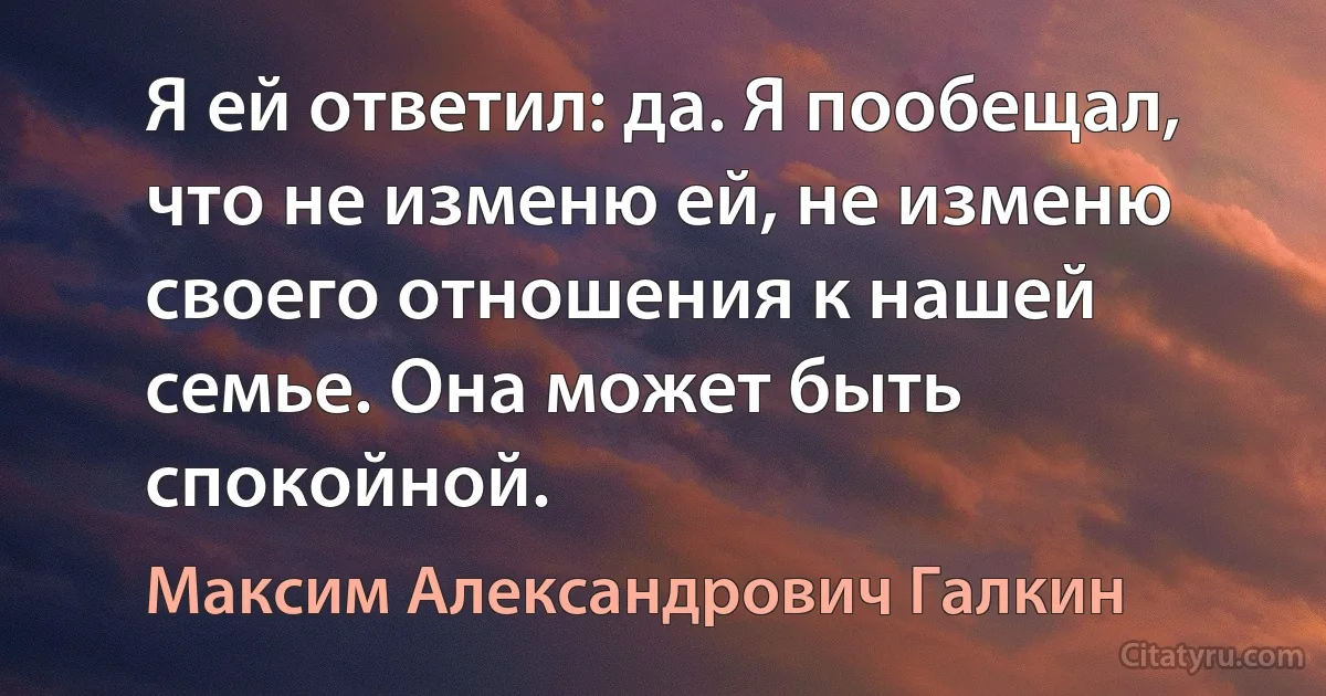 Я ей ответил: да. Я пообещал, что не изменю ей, не изменю своего отношения к нашей семье. Она может быть спокойной. (Максим Александрович Галкин)