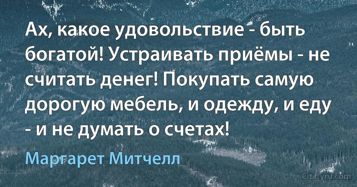 Ах, какое удовольствие - быть богатой! Устраивать приёмы - не считать денег! Покупать самую дорогую мебель, и одежду, и еду - и не думать о счетах! (Маргарет Митчелл)