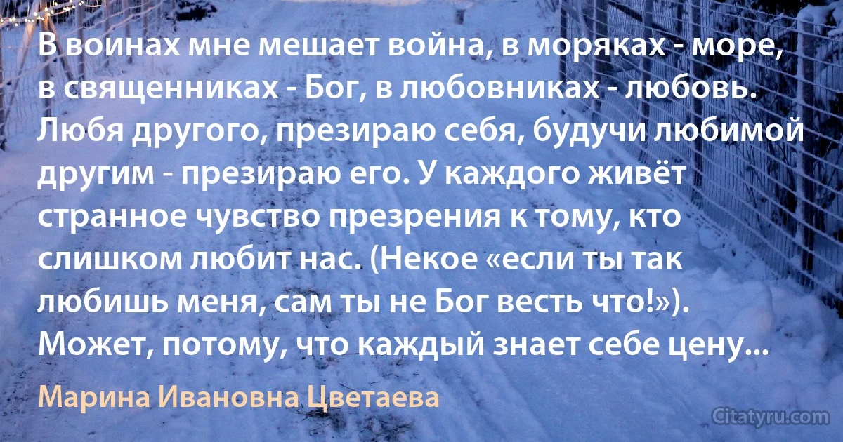 В воинах мне мешает война, в моряках - море, в священниках - Бог, в любовниках - любовь. Любя другого, презираю себя, будучи любимой другим - презираю его. У каждого живёт странное чувство презрения к тому, кто слишком любит нас. (Некое «если ты так любишь меня, сам ты не Бог весть что!»). Может, потому, что каждый знает себе цену... (Марина Ивановна Цветаева)