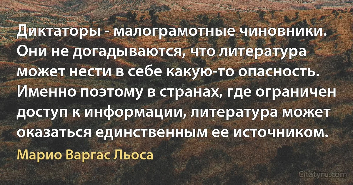 Диктаторы - малограмотные чиновники. Они не догадываются, что литература может нести в себе какую-то опасность. Именно поэтому в странах, где ограничен доступ к информации, литература может оказаться единственным ее источником. (Марио Варгас Льоса)