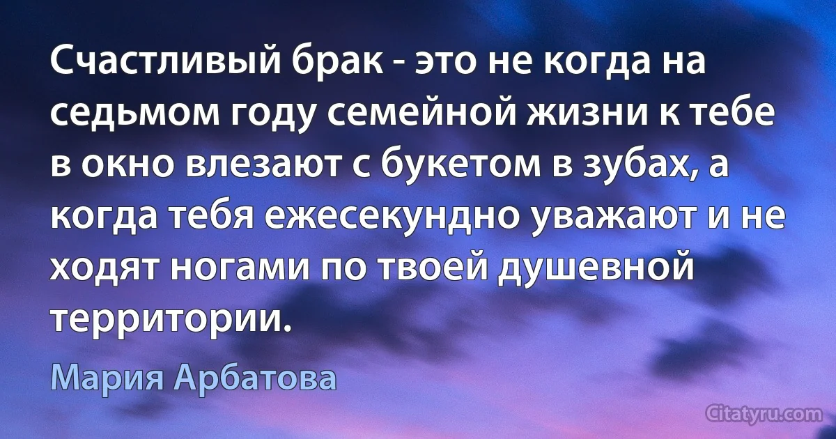 Счастливый брак - это не когда на седьмом году семейной жизни к тебе в окно влезают с букетом в зубах, а когда тебя ежесекундно уважают и не ходят ногами по твоей душевной территории. (Мария Арбатова)