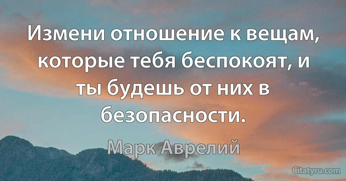 Измени отношение к вещам, которые тебя беспокоят, и ты будешь от них в безопасности. (Марк Аврелий)