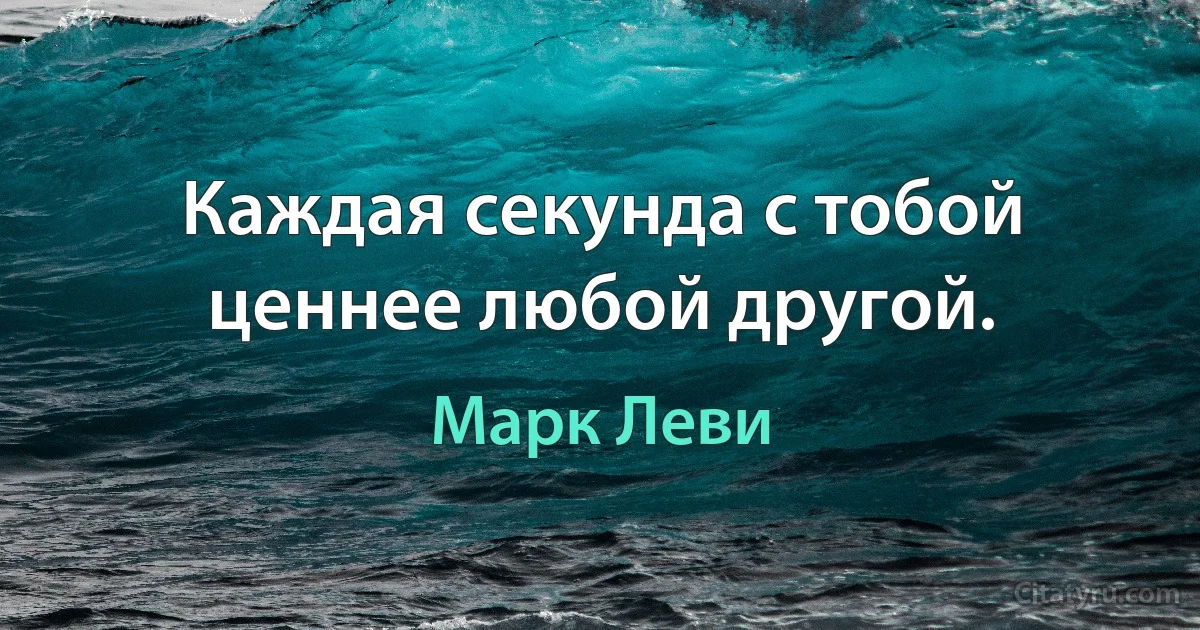 Каждая секунда с тобой ценнее любой другой. (Марк Леви)