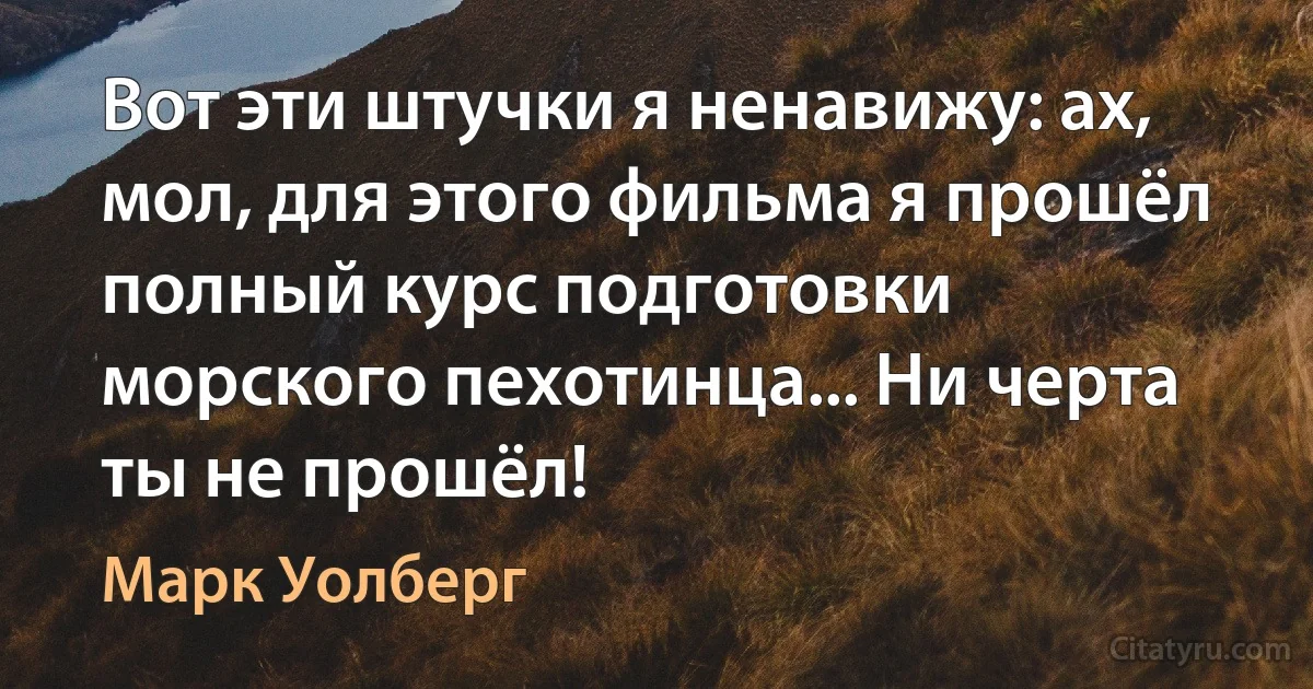 Вот эти штучки я ненавижу: ах, мол, для этого фильма я прошёл полный курс подготовки морского пехотинца... Ни черта ты не прошёл! (Марк Уолберг)