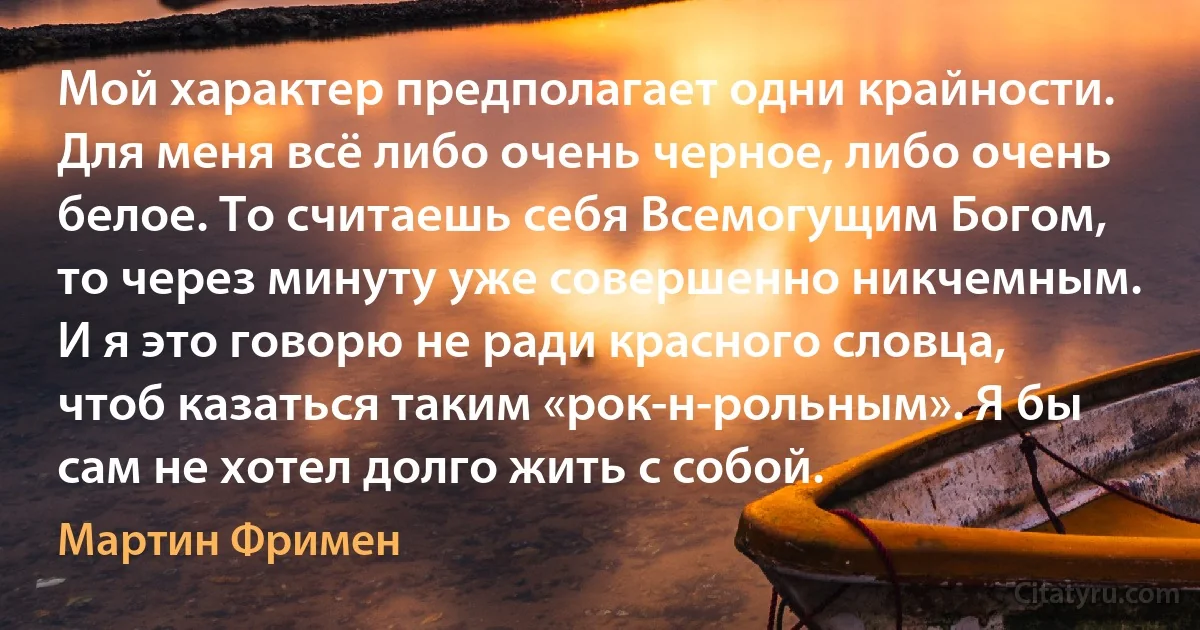 Мой характер предполагает одни крайности. Для меня всё либо очень черное, либо очень белое. То считаешь себя Всемогущим Богом, то через минуту уже совершенно никчемным. И я это говорю не ради красного словца, чтоб казаться таким «рок-н-рольным». Я бы сам не хотел долго жить с собой. (Мартин Фримен)