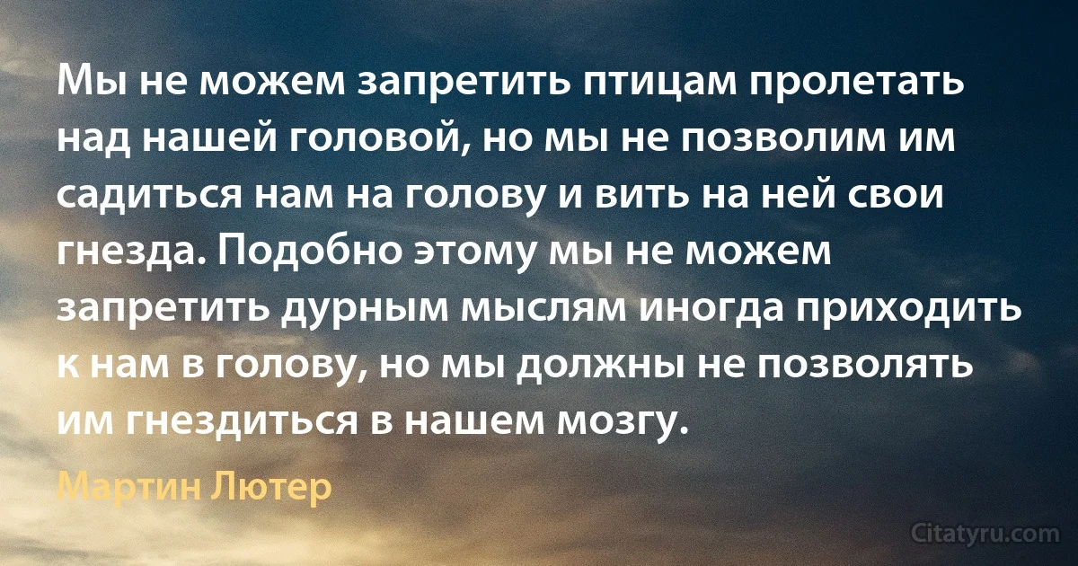 Мы не можем запретить птицам пролетать над нашей головой, но мы не позволим им садиться нам на голову и вить на ней свои гнезда. Подобно этому мы не можем запретить дурным мыслям иногда приходить к нам в голову, но мы должны не позволять им гнездиться в нашем мозгу. (Мартин Лютер)