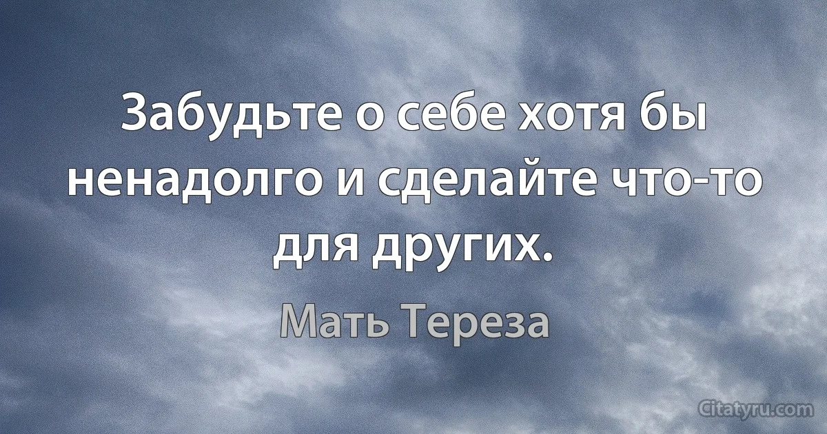 Забудьте о себе хотя бы ненадолго и сделайте что-то для других. (Мать Тереза)