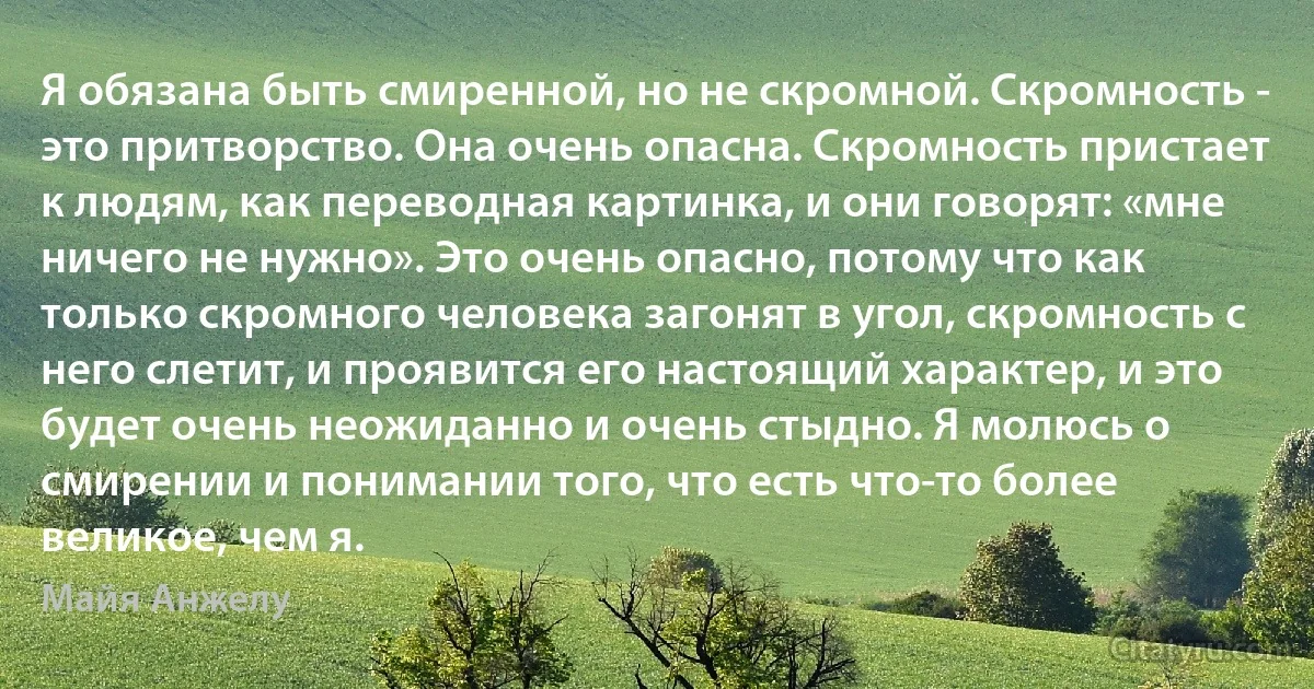 Я обязана быть смиренной, но не скромной. Скромность - это притворство. Она очень опасна. Скромность пристает к людям, как переводная картинка, и они говорят: «мне ничего не нужно». Это очень опасно, потому что как только скромного человека загонят в угол, скромность с него слетит, и проявится его настоящий характер, и это будет очень неожиданно и очень стыдно. Я молюсь о смирении и понимании того, что есть что-то более великое, чем я. (Майя Анжелу)