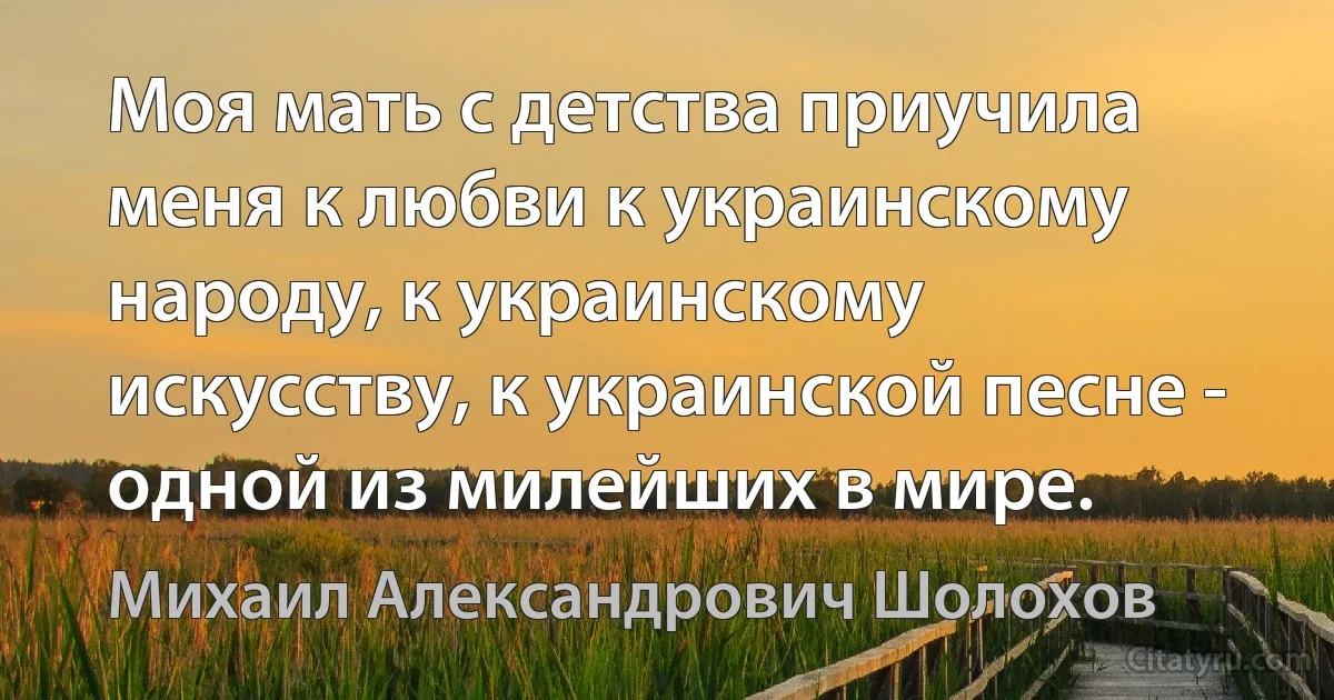 Моя мать с детства приучила меня к любви к украинскому народу, к украинскому искусству, к украинской песне - одной из милейших в мире. (Михаил Александрович Шолохов)