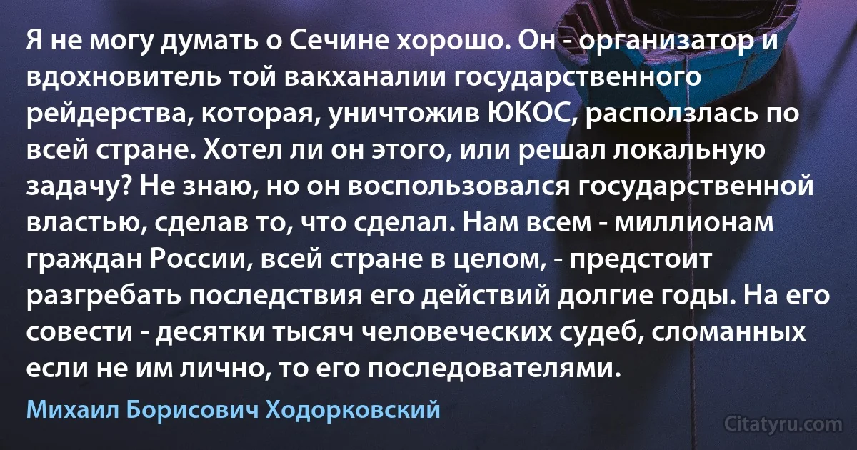 Я не могу думать о Сечине хорошо. Он - организатор и вдохновитель той вакханалии государственного рейдерства, которая, уничтожив ЮКОС, расползлась по всей стране. Хотел ли он этого, или решал локальную задачу? Не знаю, но он воспользовался государственной властью, сделав то, что сделал. Нам всем - миллионам граждан России, всей стране в целом, - предстоит разгребать последствия его действий долгие годы. На его совести - десятки тысяч человеческих судеб, сломанных если не им лично, то его последователями. (Михаил Борисович Ходорковский)