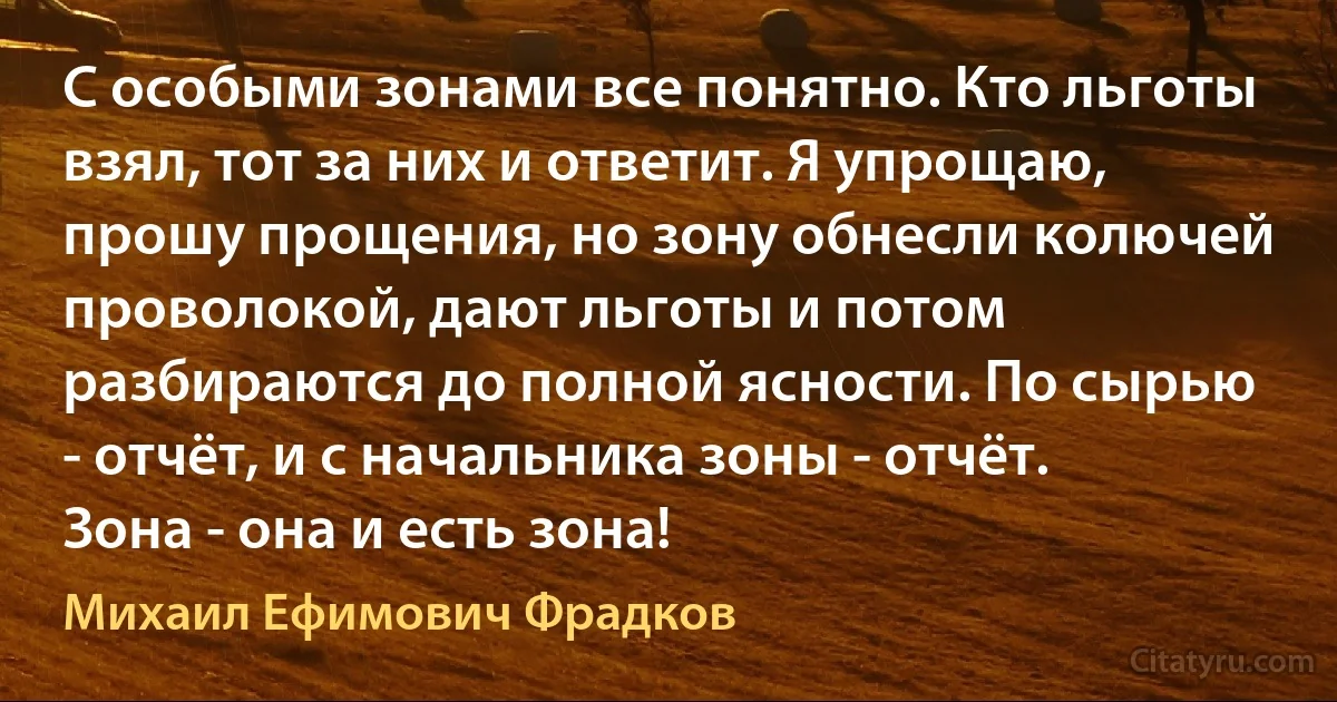 С особыми зонами все понятно. Кто льготы взял, тот за них и ответит. Я упрощаю, прошу прощения, но зону обнесли колючей проволокой, дают льготы и потом разбираются до полной ясности. По сырью - отчёт, и с начальника зоны - отчёт. Зона - она и есть зона! (Михаил Ефимович Фрадков)