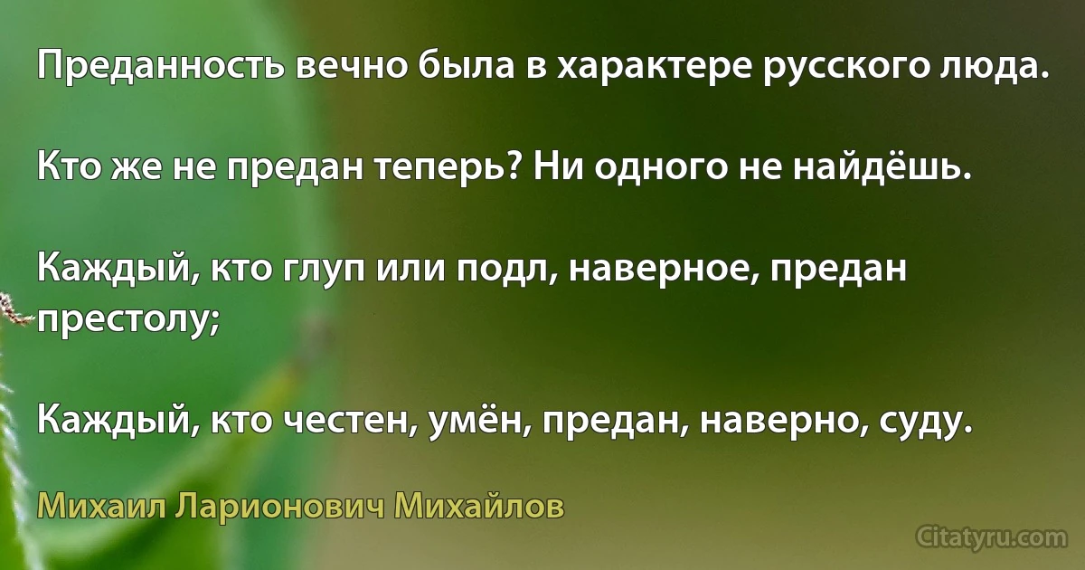 Преданность вечно была в характере русского люда.

Кто же не предан теперь? Ни одного не найдёшь.

Каждый, кто глуп или подл, наверное, предан престолу;

Каждый, кто честен, умён, предан, наверно, суду. (Михаил Ларионович Михайлов)