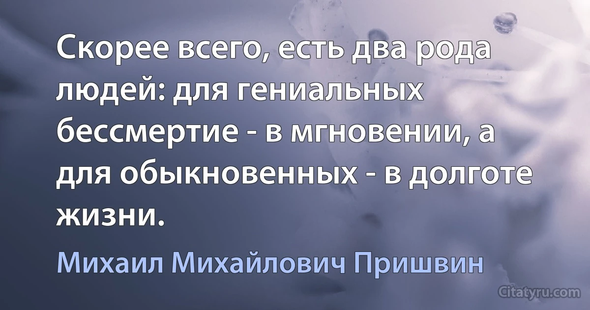 Скорее всего, есть два рода людей: для гениальных бессмертие - в мгновении, а для обыкновенных - в долготе жизни. (Михаил Михайлович Пришвин)