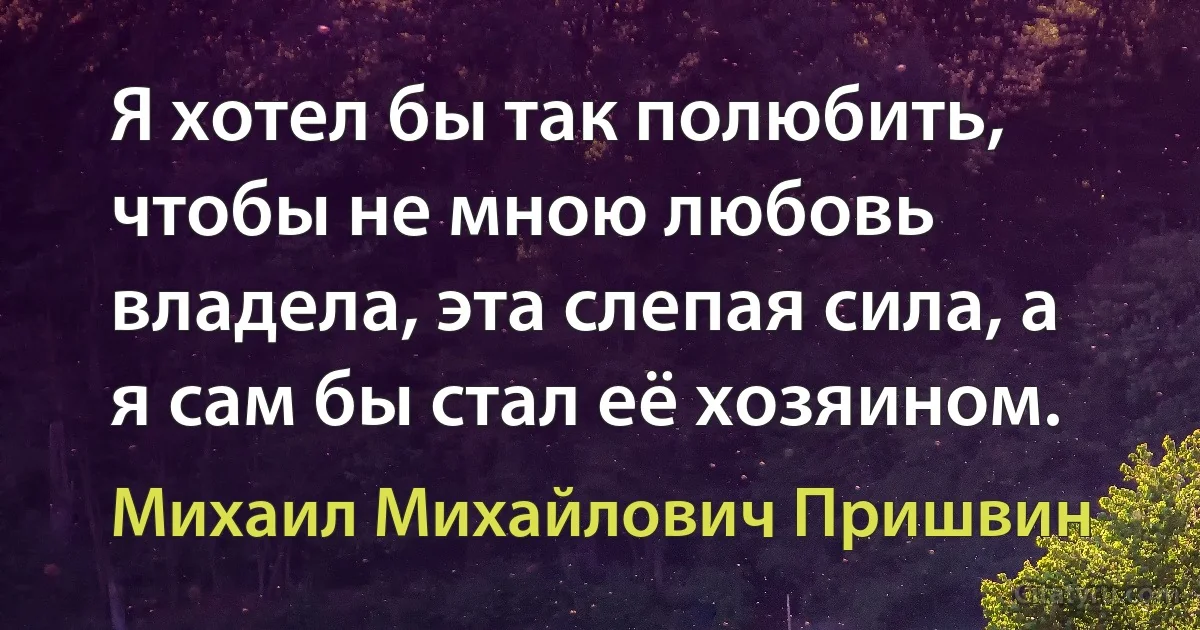 Я хотел бы так полюбить, чтобы не мною любовь владела, эта слепая сила, а я сам бы стал её хозяином. (Михаил Михайлович Пришвин)