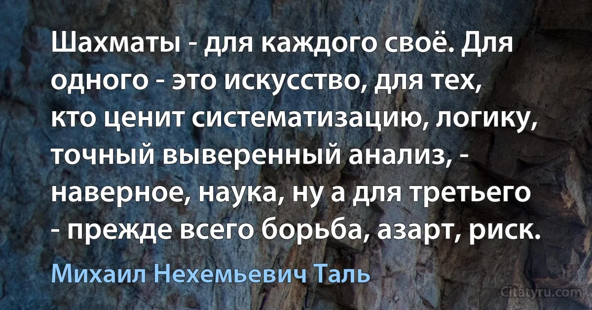 Шахматы - для каждого своё. Для одного - это искусство, для тех, кто ценит систематизацию, логику, точный выверенный анализ, - наверное, наука, ну а для третьего - прежде всего борьба, азарт, риск. (Михаил Нехемьевич Таль)