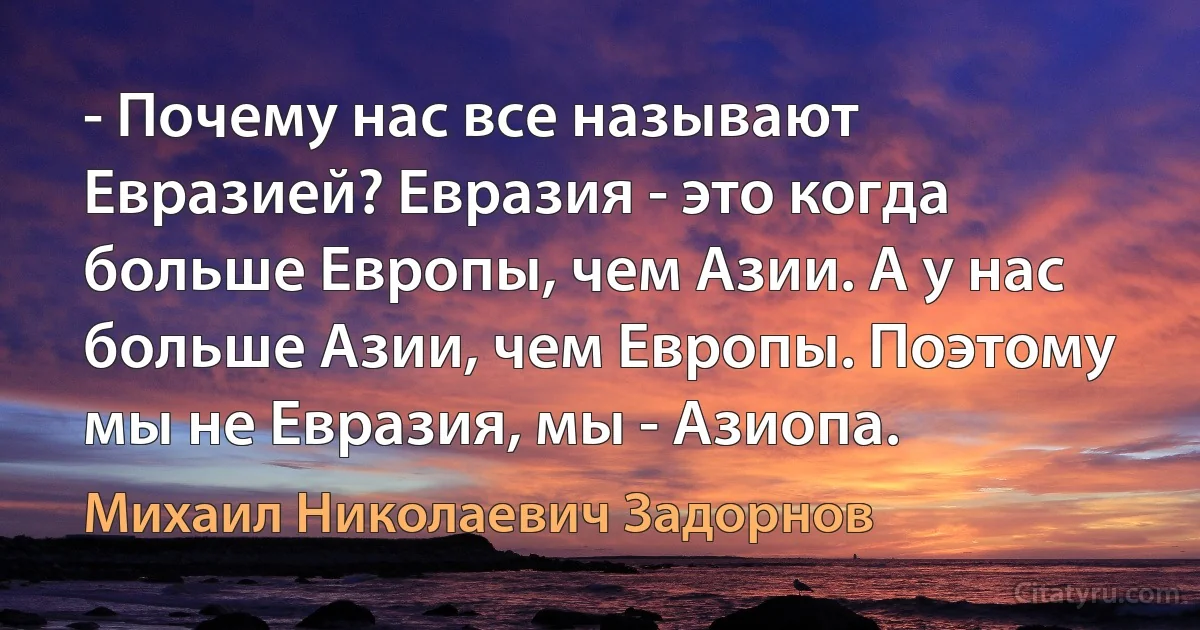 - Почему нас все называют Евразией? Евразия - это когда больше Европы, чем Азии. А у нас больше Азии, чем Европы. Поэтому мы не Евразия, мы - Азиопа. (Михаил Николаевич Задорнов)