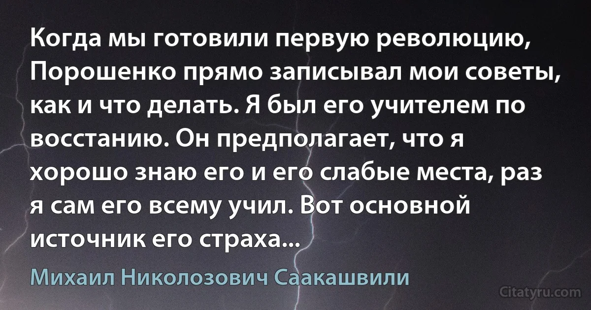 Когда мы готовили первую революцию, Порошенко прямо записывал мои советы, как и что делать. Я был его учителем по восстанию. Он предполагает, что я хорошо знаю его и его слабые места, раз я сам его всему учил. Вот основной источник его страха... (Михаил Николозович Саакашвили)