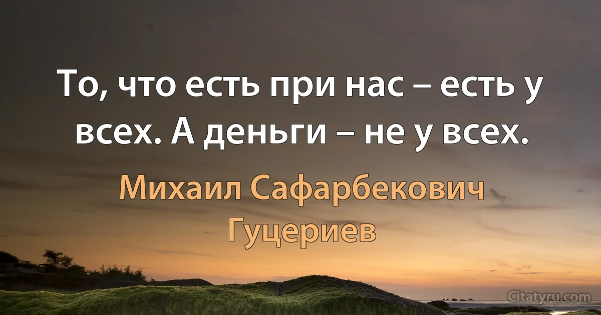 То, что есть при нас – есть у всех. А деньги – не у всех. (Михаил Сафарбекович Гуцериев)