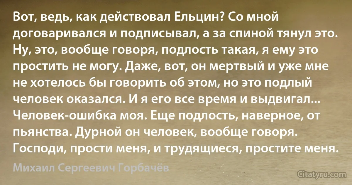 Вот, ведь, как действовал Ельцин? Со мной договаривался и подписывал, а за спиной тянул это. Ну, это, вообще говоря, подлость такая, я ему это простить не могу. Даже, вот, он мертвый и уже мне не хотелось бы говорить об этом, но это подлый человек оказался. И я его все время и выдвигал... Человек-ошибка моя. Еще подлость, наверное, от пьянства. Дурной он человек, вообще говоря. Господи, прости меня, и трудящиеся, простите меня. (Михаил Сергеевич Горбачёв)