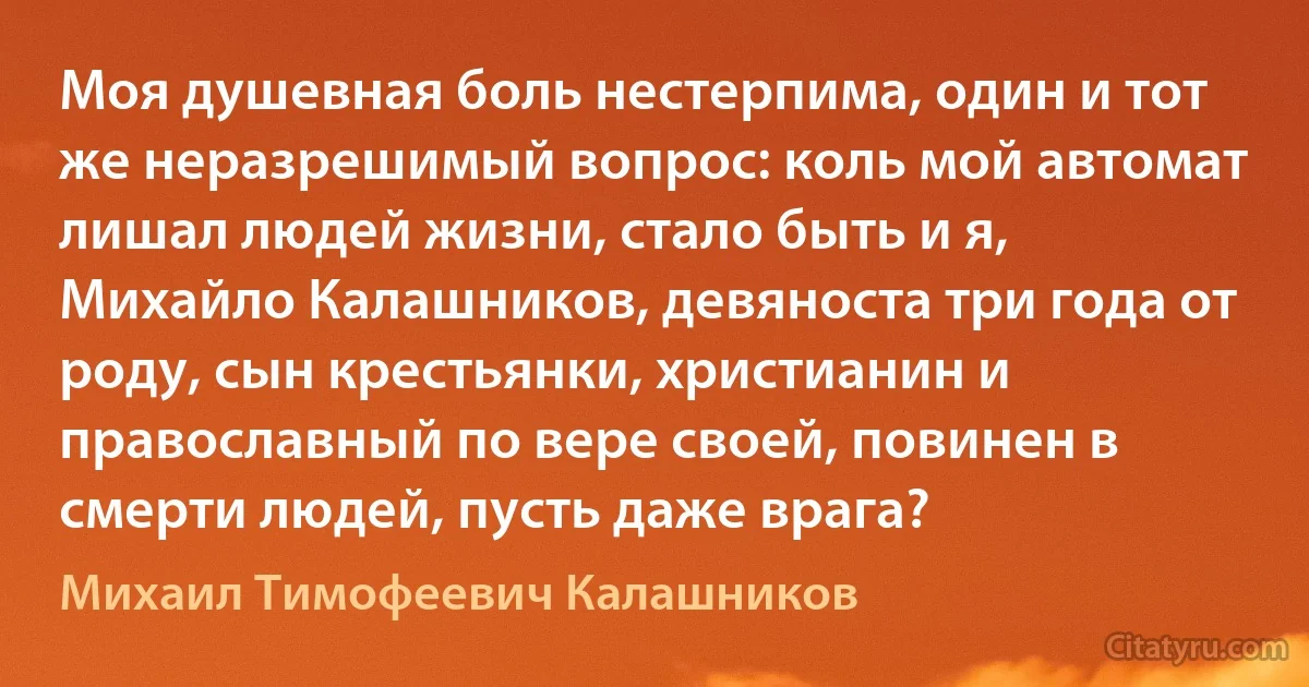 Моя душевная боль нестерпима, один и тот же неразрешимый вопрос: коль мой автомат лишал людей жизни, стало быть и я, Михайло Калашников, девяноста три года от роду, сын крестьянки, христианин и православный по вере своей, повинен в смерти людей, пусть даже врага? (Михаил Тимофеевич Калашников)