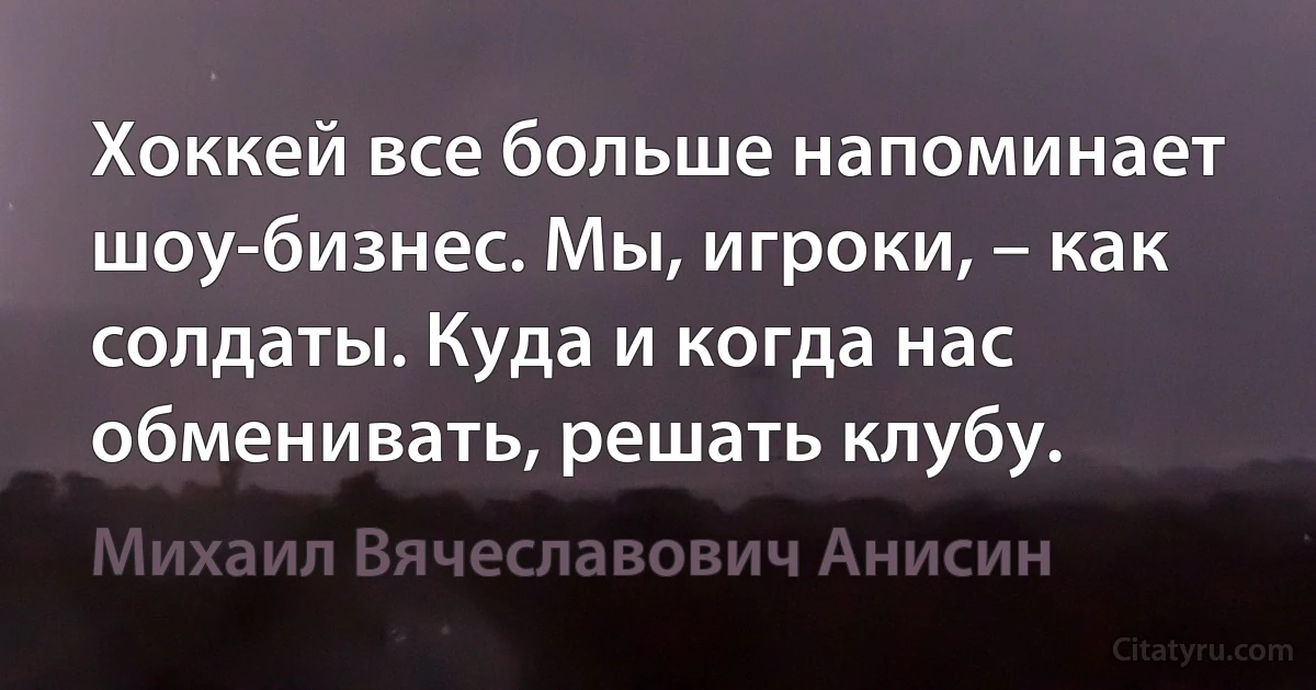 Хоккей все больше напоминает шоу-бизнес. Мы, игроки, – как солдаты. Куда и когда нас обменивать, решать клубу. (Михаил Вячеславович Анисин)