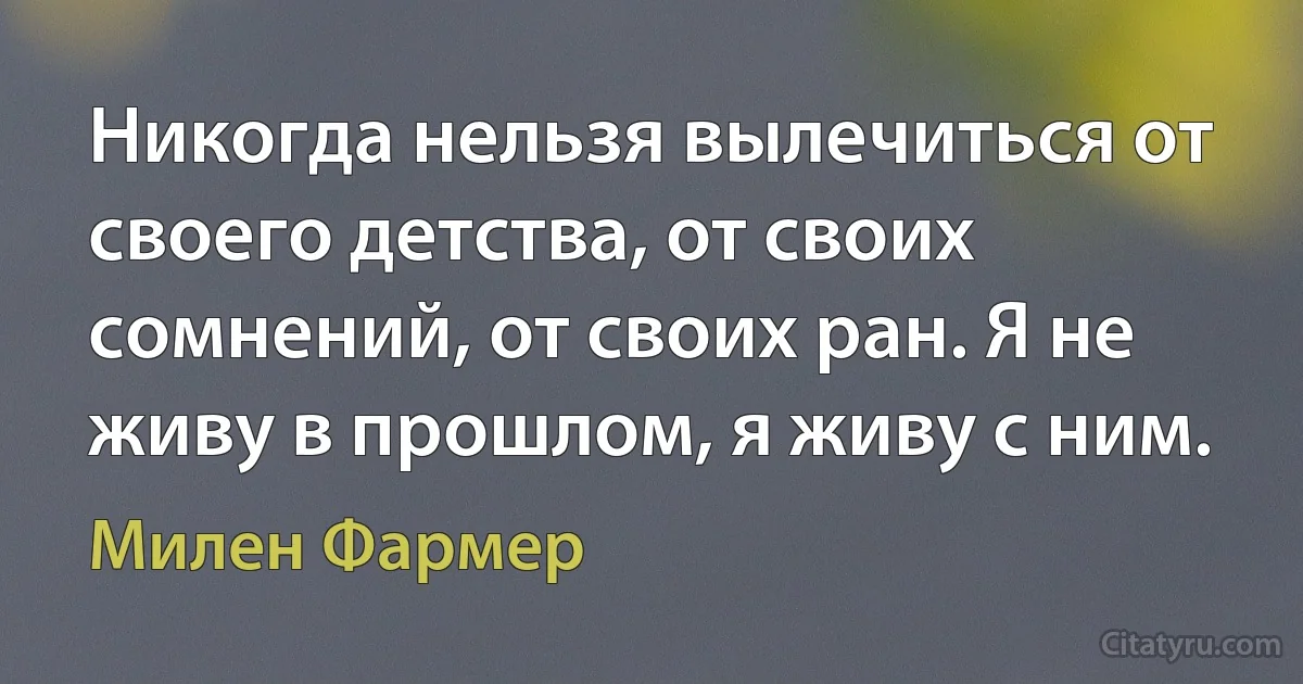 Никогда нельзя вылечиться от своего детства, от своих сомнений, от своих ран. Я не живу в прошлом, я живу с ним. (Милен Фармер)