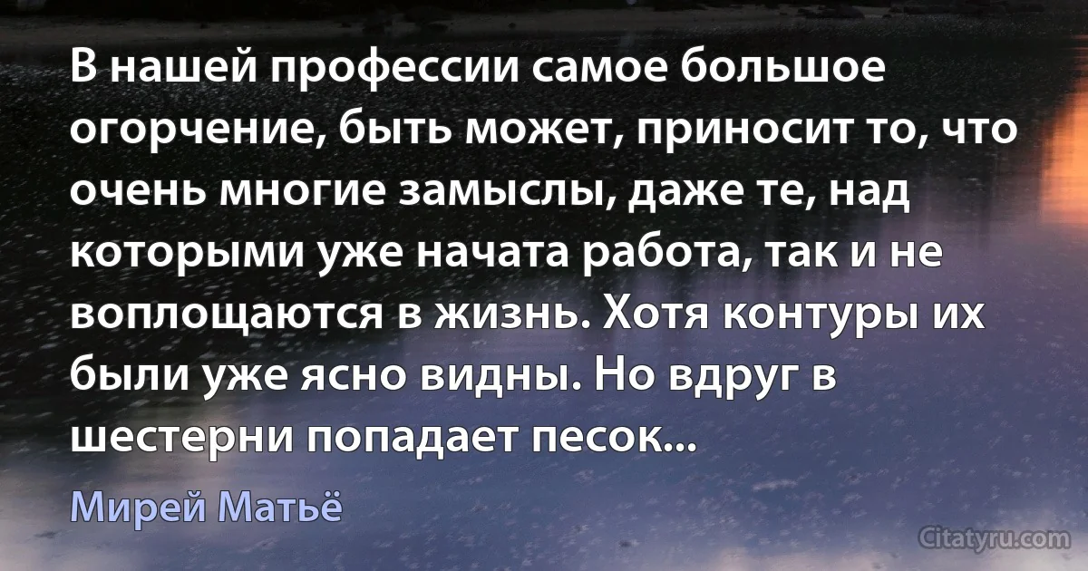 В нашей профессии самое большое огорчение, быть может, приносит то, что очень многие замыслы, даже те, над которыми уже начата работа, так и не воплощаются в жизнь. Хотя контуры их были уже ясно видны. Но вдруг в шестерни попадает песок... (Мирей Матьё)