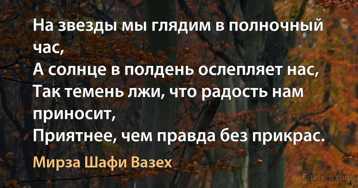 На звезды мы глядим в полночный час,
А солнце в полдень ослепляет нас,
Так темень лжи, что радость нам приносит,
Приятнее, чем правда без прикрас. (Мирза Шафи Вазех)