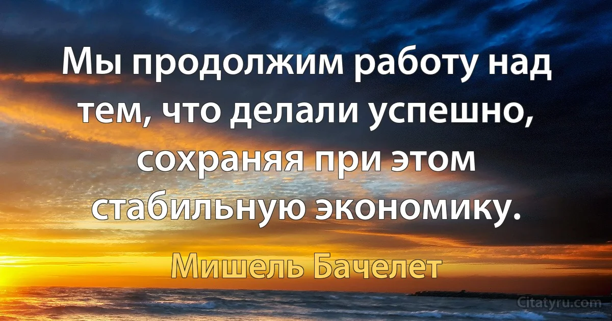 Мы продолжим работу над тем, что делали успешно, сохраняя при этом стабильную экономику. (Мишель Бачелет)