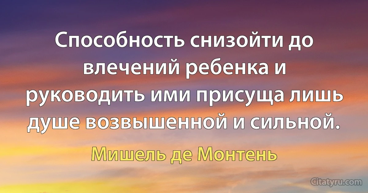 Способность снизойти до влечений ребенка и руководить ими присуща лишь душе возвышенной и сильной. (Мишель де Монтень)