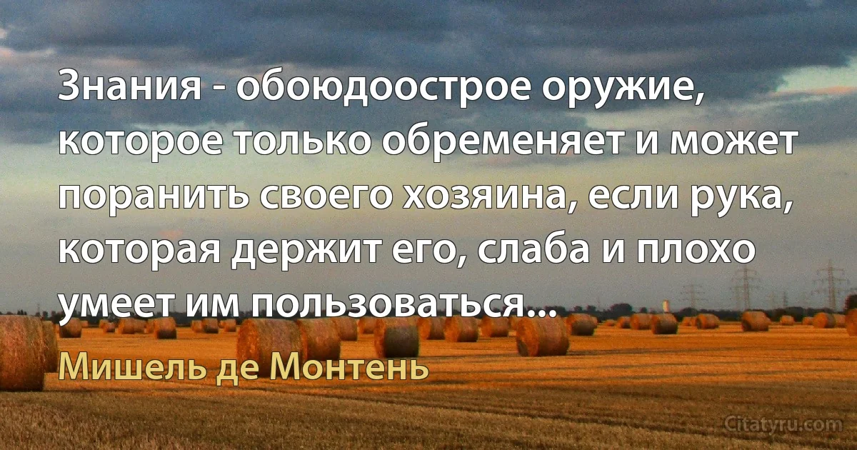 Знания - обоюдоострое оружие, которое только обременяет и может поранить своего хозяина, если рука, которая держит его, слаба и плохо умеет им пользоваться... (Мишель де Монтень)