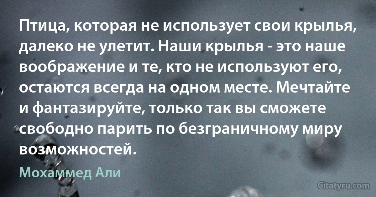 Птица, которая не использует свои крылья, далеко не улетит. Наши крылья - это наше воображение и те, кто не используют его, остаются всегда на одном месте. Мечтайте и фантазируйте, только так вы сможете свободно парить по безграничному миру возможностей. (Мохаммед Али)