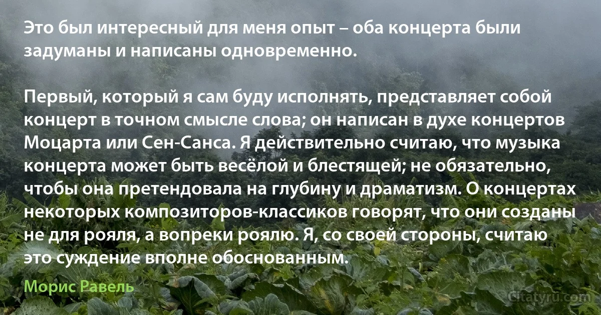 Это был интересный для меня опыт – оба концерта были задуманы и написаны одновременно.

Первый, который я сам буду исполнять, представляет собой концерт в точном смысле слова; он написан в духе концертов Моцарта или Сен-Санса. Я действительно считаю, что музыка концерта может быть весёлой и блестящей; не обязательно, чтобы она претендовала на глубину и драматизм. О концертах некоторых композиторов-классиков говорят, что они созданы не для рояля, а вопреки роялю. Я, со своей стороны, считаю это суждение вполне обоснованным. (Морис Равель)