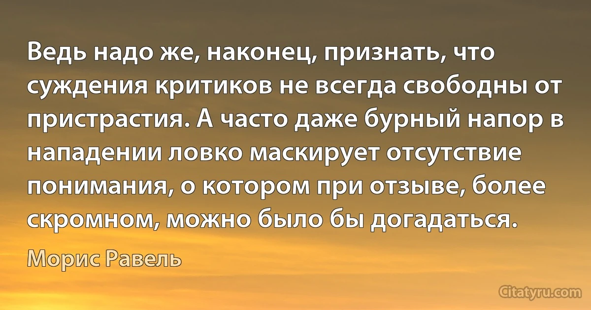 Ведь надо же, наконец, признать, что суждения критиков не всегда свободны от пристрастия. А часто даже бурный напор в нападении ловко маскирует отсутствие понимания, о котором при отзыве, более скромном, можно было бы догадаться. (Морис Равель)