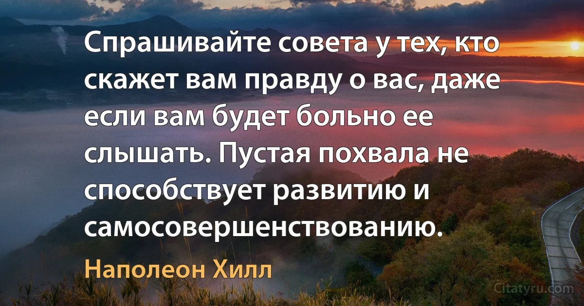 Спрашивайте совета у тех, кто скажет вам правду о вас, даже если вам будет больно ее слышать. Пустая похвала не способствует развитию и самосовершенствованию. (Наполеон Хилл)