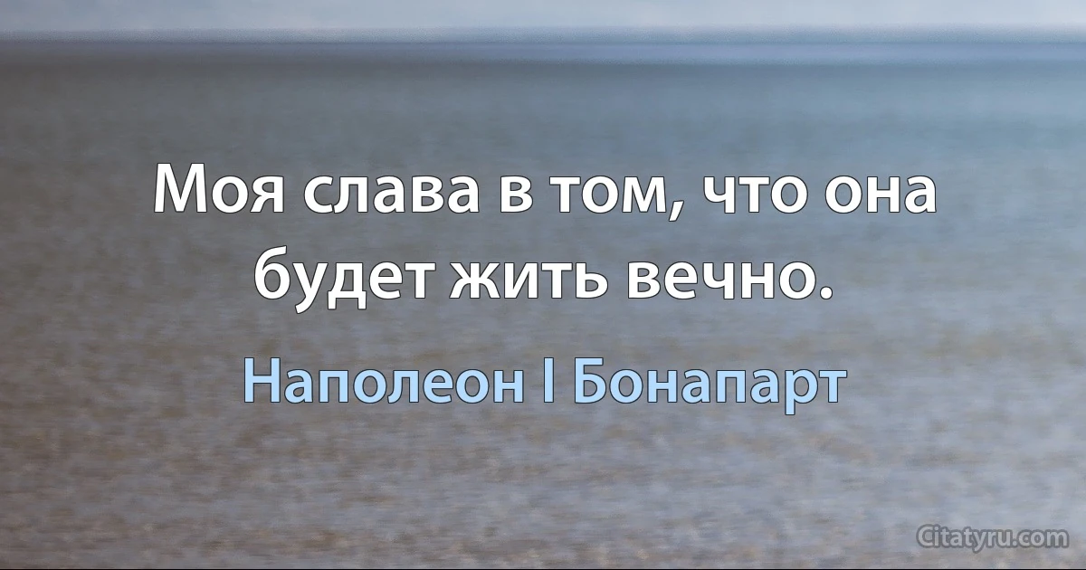 Моя слава в том, что она будет жить вечно. (Наполеон I Бонапарт)