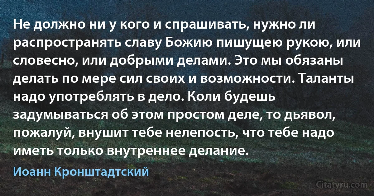 Не должно ни у кого и спрашивать, нужно ли распространять славу Божию пишущею рукою, или словесно, или добрыми делами. Это мы обязаны делать по мере сил своих и возможности. Таланты надо употреблять в дело. Коли будешь задумываться об этом простом деле, то дьявол, пожалуй, внушит тебе нелепость, что тебе надо иметь только внутреннее делание. (Иоанн Кронштадтский)